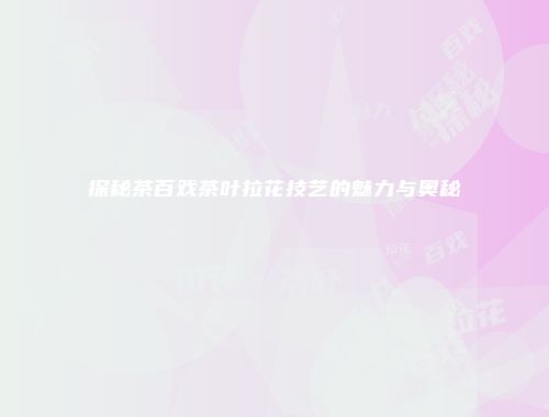 探秘茶百戏茶叶拉花技艺的魅力与奥秘