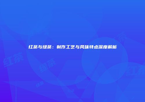 红茶与绿茶：制作工艺与风味特点深度解析