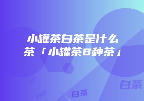 小罐茶白茶是什么茶「小罐茶8种茶」