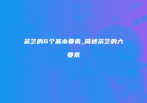 茶艺的6个基本要素_简述茶艺的六要素