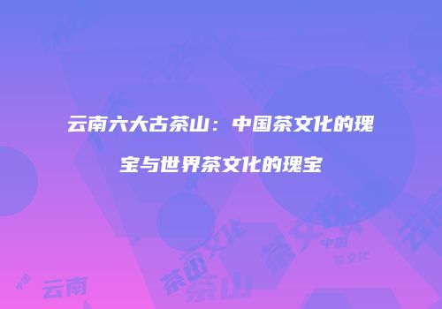云南六大古茶山：中国茶文化的瑰宝与世界茶文化的瑰宝