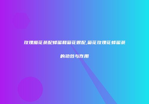 玫瑰茄花茶配蜂蜜和菊花很配,菊花玫瑰花蜂蜜茶的功效与作用