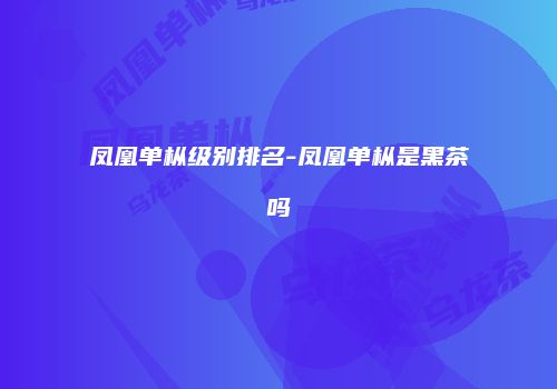 凤凰单枞级别排名-凤凰单枞是黑茶吗