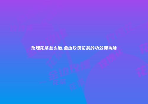 玫瑰花茶怎么泡,金边玫瑰花茶的功效和功能