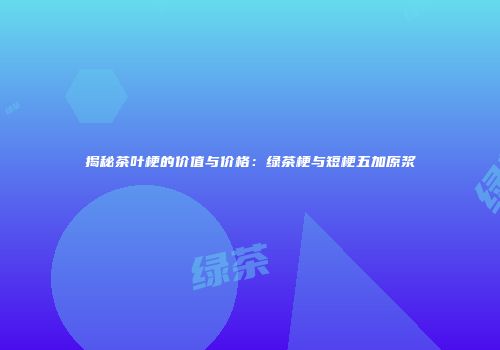 揭秘茶叶梗的价值与价格：绿茶梗与短梗五加原浆