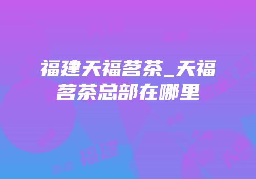 福建天福茗茶_天福茗茶总部在哪里