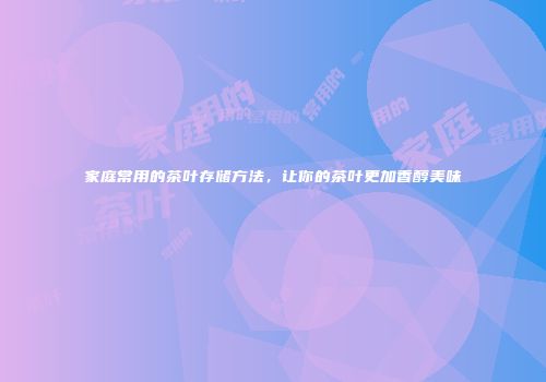 家庭常用的茶叶存储方法，让你的茶叶更加香醇美味