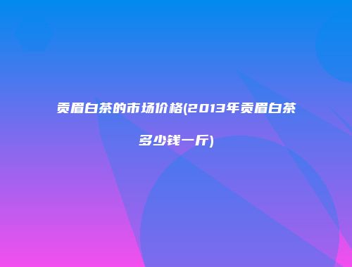 贡眉白茶的市场价格(2013年贡眉白茶多少钱一斤)