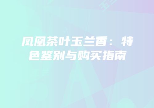 凤凰茶叶玉兰香：特色鉴别与购买指南