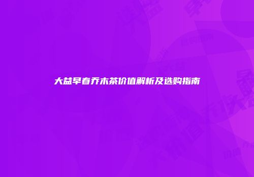 大益早春乔木茶价值解析及选购指南
