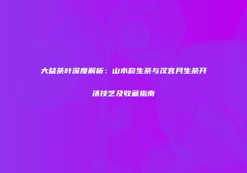大益茶叶深度解析：山水韵生茶与汉宫月生茶开汤技艺及收藏指南