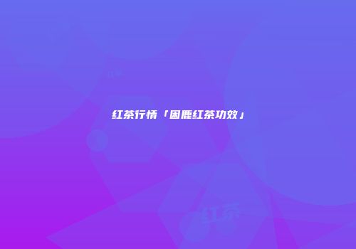 红茶行情「困鹿红茶功效」