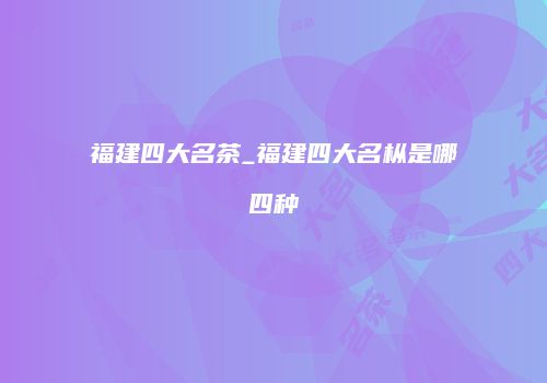 福建四大名茶_福建四大名枞是哪四种