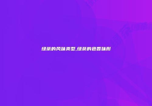绿茶的风味类型,绿茶的色香味形