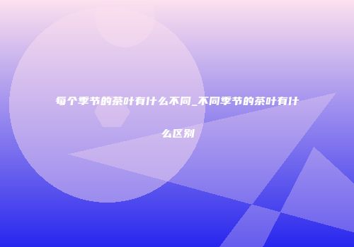 每个季节的茶叶有什么不同_不同季节的茶叶有什么区别