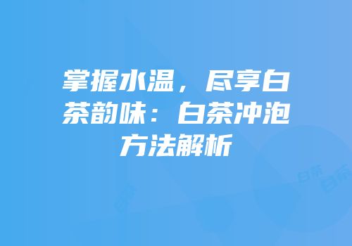 掌握水温，尽享白茶韵味：白茶冲泡方法解析