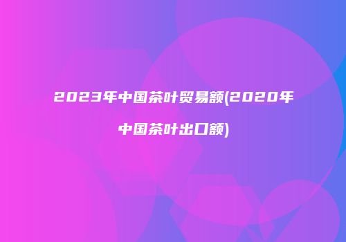 2023年中国茶叶贸易额(2020年中国茶叶出口额)
