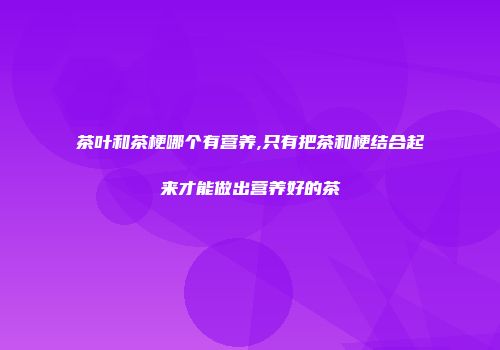 茶叶和茶梗哪个有营养,只有把茶和梗结合起来才能做出营养好的茶