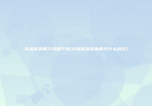 天福茗茶和八马哪个好(天福茗茶茶业属于什么档次)