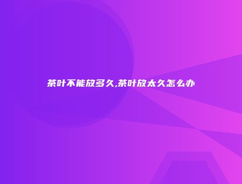 茶叶不能放多久,茶叶放太久怎么办