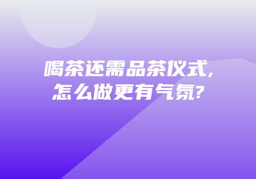 喝茶还需品茶仪式,怎么做更有气氛?