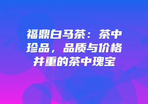 福鼎白马茶：茶中珍品，品质与价格并重的茶中瑰宝