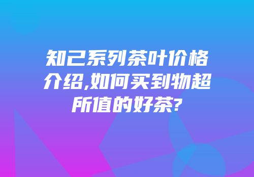知己系列茶叶价格介绍,如何买到物超所值的好茶?