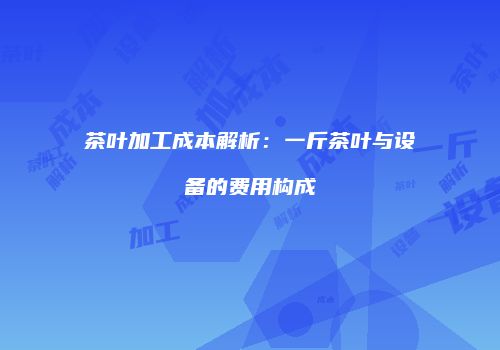 茶叶加工成本解析：一斤茶叶与设备的费用构成