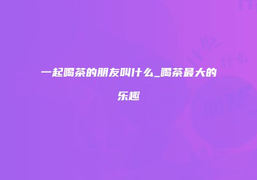 一起喝茶的朋友叫什么_喝茶最大的乐趣