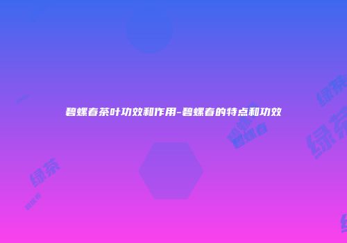 碧螺春茶叶功效和作用-碧螺春的特点和功效