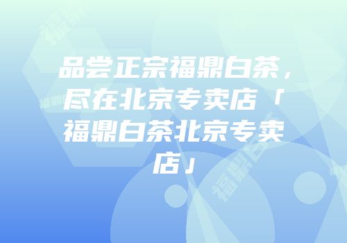 品尝正宗福鼎白茶，尽在北京专卖店「福鼎白茶北京专卖店」