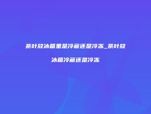 茶叶放冰箱里是冷藏还是冷冻_茶叶放冰箱冷藏还是冷冻
