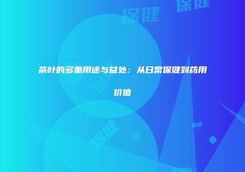 茶叶的多重用途与益处：从日常保健到药用价值