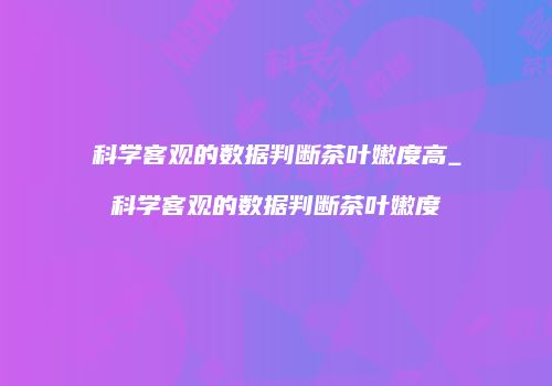 科学客观的数据判断茶叶嫩度高_科学客观的数据判断茶叶嫩度