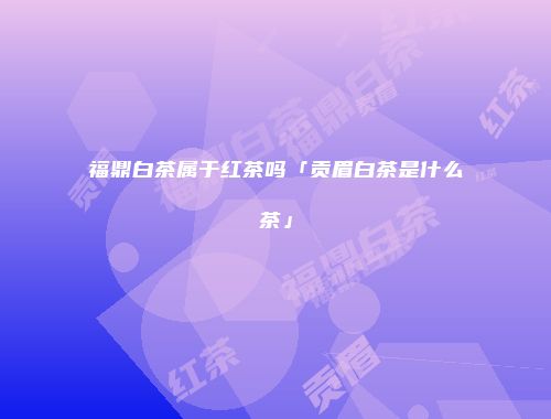 福鼎白茶属于红茶吗「贡眉白茶是什么茶」
