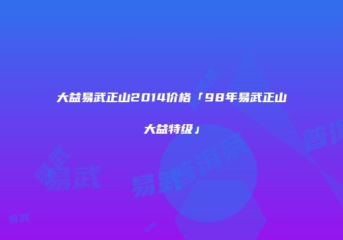 大益易武正山2014价格「98年易武正山大益特级」