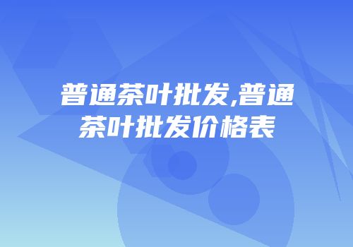 普通茶叶批发,普通茶叶批发价格表