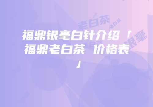 福鼎银毫白针介绍「福鼎老白茶 价格表」