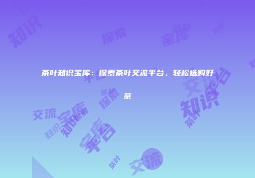 茶叶知识宝库：探索茶叶交流平台，轻松选购好茶