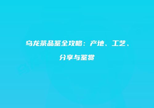 乌龙茶品鉴全攻略：产地、工艺、分享与鉴赏