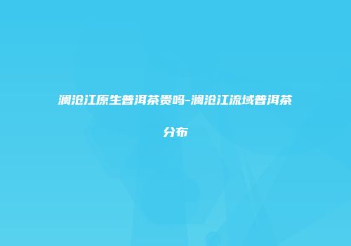 澜沧江原生普洱茶贵吗-澜沧江流域普洱茶分布