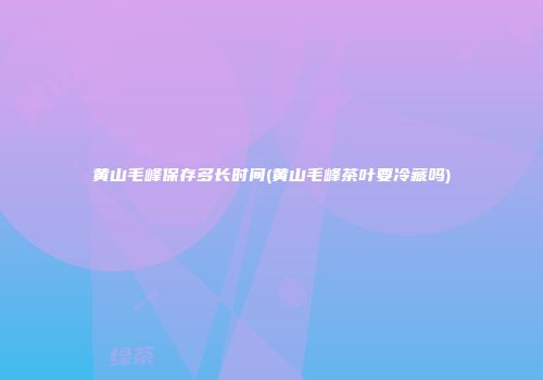 黄山毛峰保存多长时间(黄山毛峰茶叶要冷藏吗)