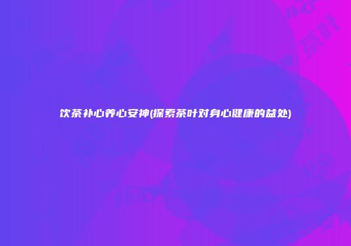 饮茶补心养心安神(探索茶叶对身心健康的益处)