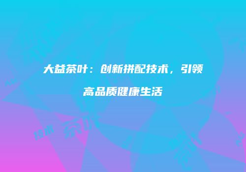 大益茶叶：创新拼配技术，引领高品质健康生活