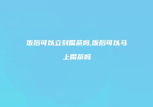 饭后可以立刻喝茶吗,饭后可以马上喝茶吗
