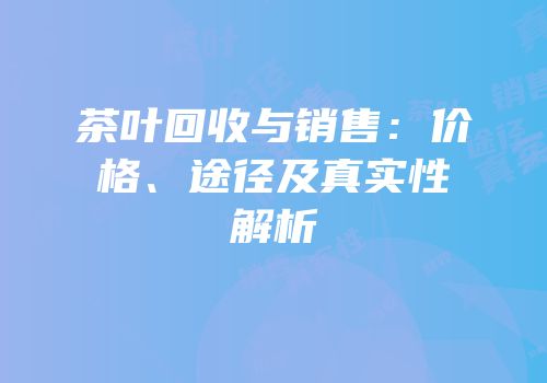 茶叶回收与销售：价格、途径及真实性解析