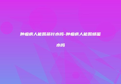 肿瘤病人能喝茶叶水吗-肿瘤病人能喝蜂蜜水吗