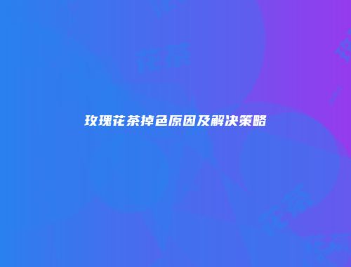 玫瑰花茶掉色原因及解决策略
