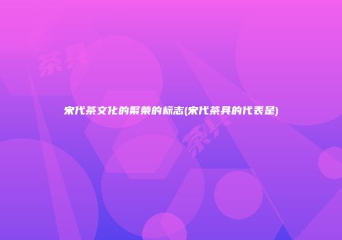宋代茶文化的繁荣的标志(宋代茶具的代表是)