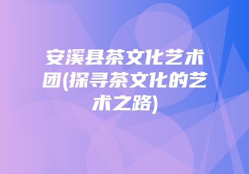 安溪县茶文化艺术团(探寻茶文化的艺术之路)